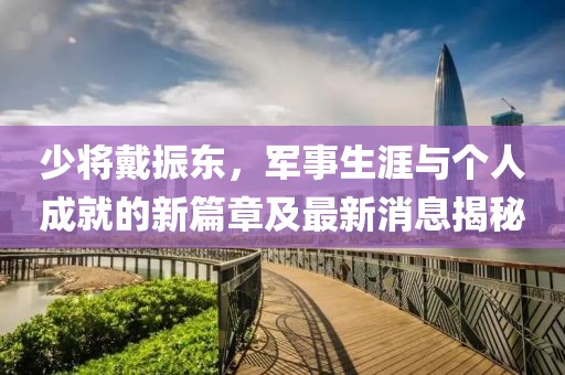 少將戴振東，軍事生涯與個(gè)人成就的新篇章及最新消息揭秘