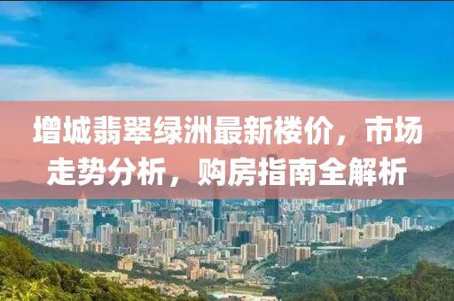 增城翡翠綠洲最新樓價，市場走勢分析，購房指南全解析