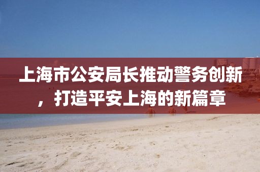 上海市公安局長(zhǎng)推動(dòng)警務(wù)創(chuàng)新，打造平安上海的新篇章