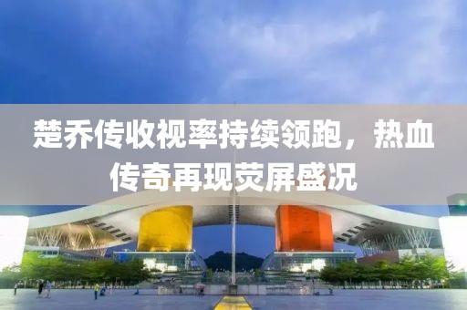 楚喬傳收視率持續(xù)領(lǐng)跑，熱血傳奇再現(xiàn)熒屏盛況