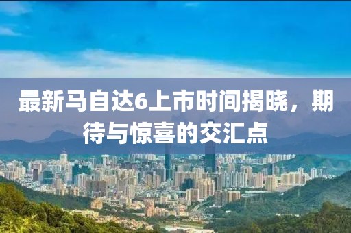 最新馬自達(dá)6上市時間揭曉，期待與驚喜的交匯點(diǎn)