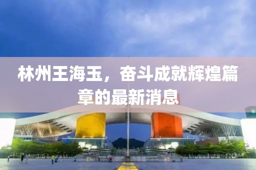 林州王海玉，奮斗成就輝煌篇章的最新消息