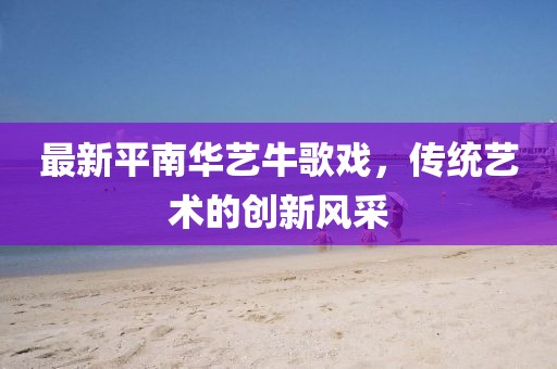 最新平南華藝牛歌戲，傳統(tǒng)藝術(shù)的創(chuàng)新風采