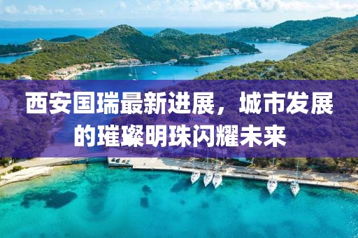 西安國瑞最新進展，城市發(fā)展的璀璨明珠閃耀未來