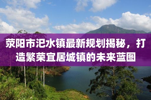 滎陽(yáng)市汜水鎮(zhèn)最新規(guī)劃揭秘，打造繁榮宜居城鎮(zhèn)的未來(lái)藍(lán)圖
