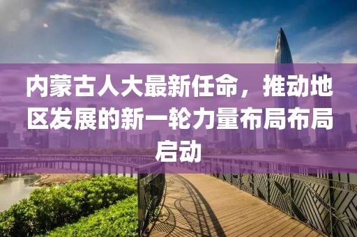 內(nèi)蒙古人大最新任命，推動地區(qū)發(fā)展的新一輪力量布局布局啟動