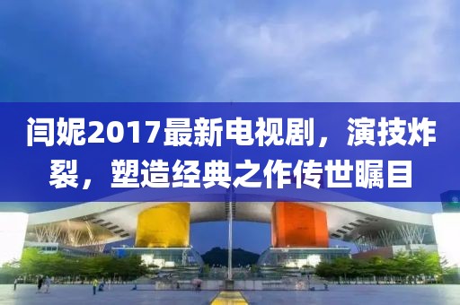閆妮2017最新電視劇，演技炸裂，塑造經(jīng)典之作傳世矚目