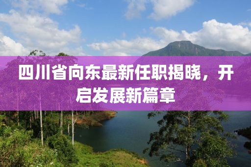 四川省向東最新任職揭曉，開(kāi)啟發(fā)展新篇章