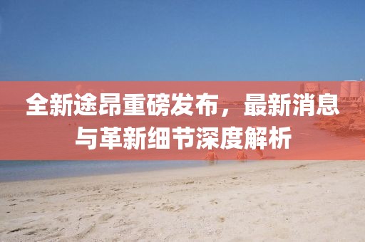 全新途昂重磅發(fā)布，最新消息與革新細(xì)節(jié)深度解析