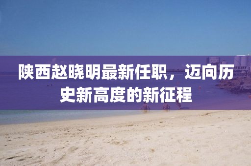 陜西趙曉明最新任職，邁向歷史新高度的新征程