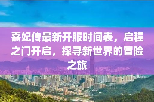 熹妃傳最新開服時間表，啟程之門開啟，探尋新世界的冒險之旅