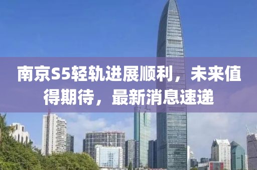 南京S5輕軌進(jìn)展順利，未來(lái)值得期待，最新消息速遞