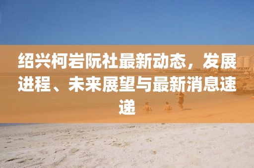紹興柯巖阮社最新動態(tài)，發(fā)展進程、未來展望與最新消息速遞