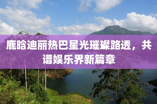鹿晗迪麗熱巴星光璀璨路透，共譜娛樂(lè)界新篇章