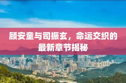 顧安童與司振玄，命運(yùn)交織的最新章節(jié)揭秘