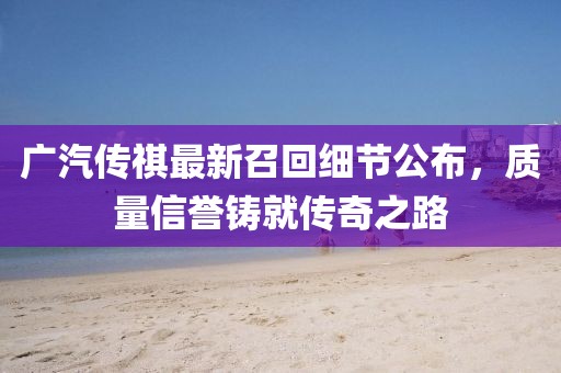 廣汽傳祺最新召回細節(jié)公布，質(zhì)量信譽鑄就傳奇之路