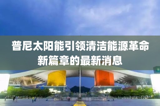 普尼太陽能引領(lǐng)清潔能源革命新篇章的最新消息