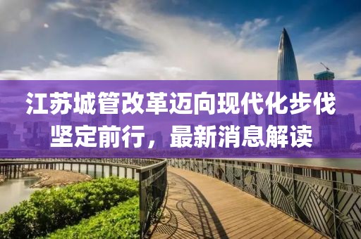 江蘇城管改革邁向現(xiàn)代化步伐堅(jiān)定前行，最新消息解讀