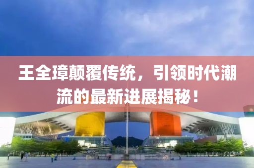 王全璋顛覆傳統(tǒng)，引領(lǐng)時代潮流的最新進(jìn)展揭秘！