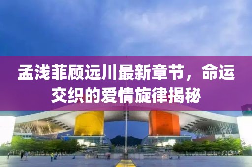 孟淺菲顧遠(yuǎn)川最新章節(jié)，命運(yùn)交織的愛情旋律揭秘