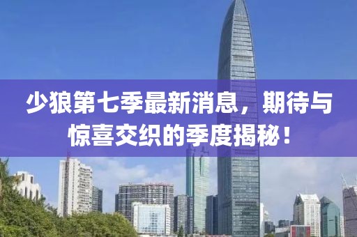 少狼第七季最新消息，期待與驚喜交織的季度揭秘！