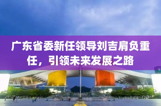 廣東省委新任領(lǐng)導(dǎo)劉吉肩負重任，引領(lǐng)未來發(fā)展之路