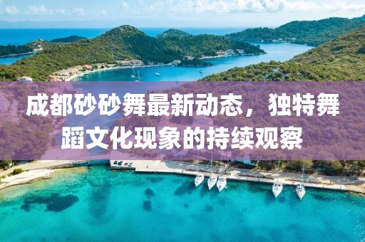 成都砂砂舞最新動(dòng)態(tài)，獨(dú)特舞蹈文化現(xiàn)象的持續(xù)觀察