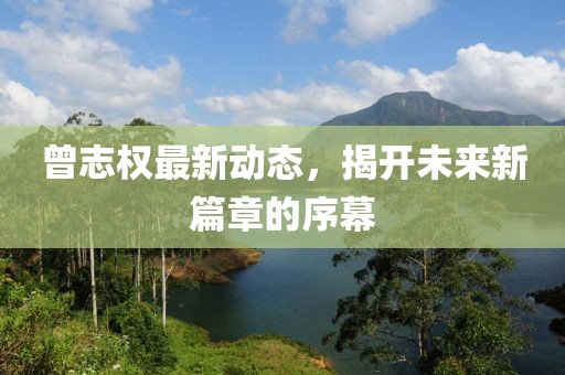 曾志權最新動態(tài)，揭開未來新篇章的序幕