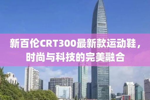 新百倫CRT300最新款運(yùn)動(dòng)鞋，時(shí)尚與科技的完美融合