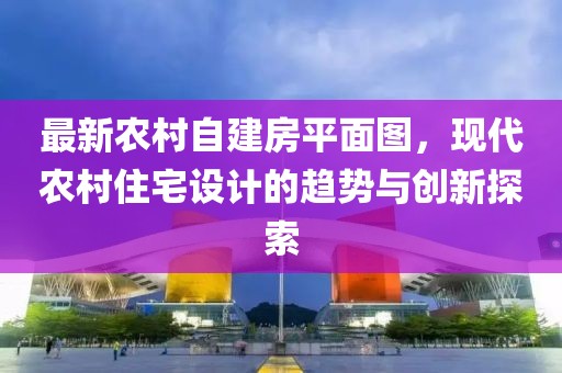 最新農(nóng)村自建房平面圖，現(xiàn)代農(nóng)村住宅設(shè)計(jì)的趨勢(shì)與創(chuàng)新探索