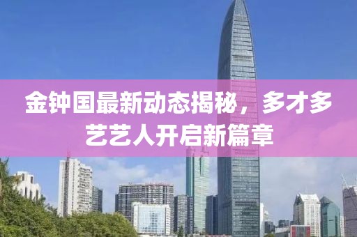 金鐘國(guó)最新動(dòng)態(tài)揭秘，多才多藝藝人開啟新篇章