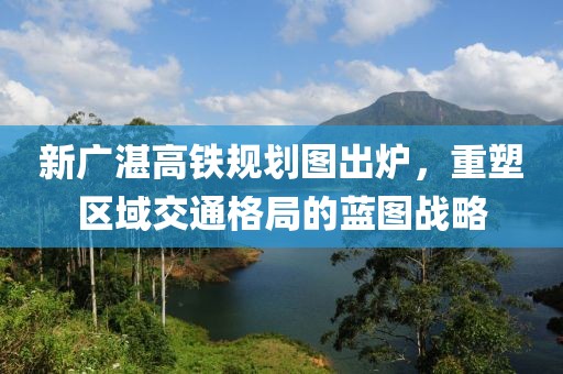 新廣湛高鐵規(guī)劃圖出爐，重塑區(qū)域交通格局的藍(lán)圖戰(zhàn)略