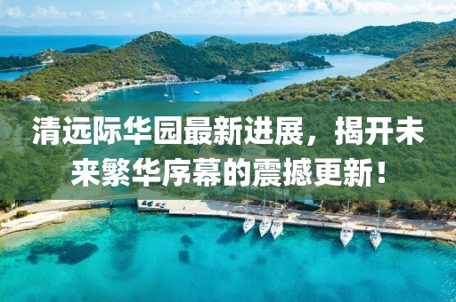 清遠(yuǎn)際華園最新進(jìn)展，揭開(kāi)未來(lái)繁華序幕的震撼更新！