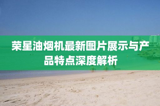 榮星油煙機(jī)最新圖片展示與產(chǎn)品特點(diǎn)深度解析