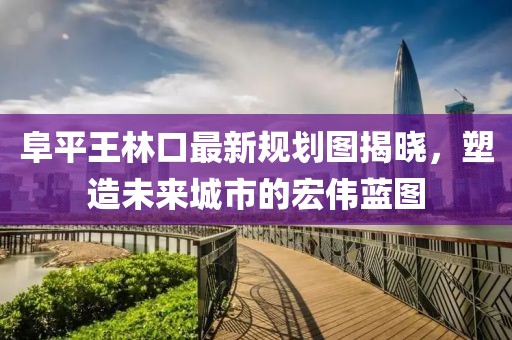 阜平王林口最新規(guī)劃圖揭曉，塑造未來(lái)城市的宏偉藍(lán)圖