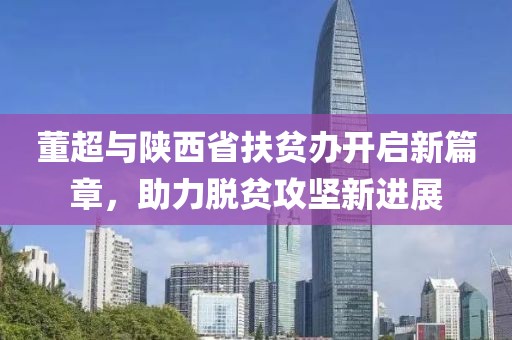 董超與陜西省扶貧辦開啟新篇章，助力脫貧攻堅新進展