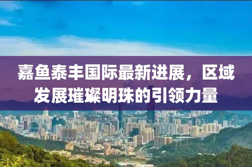 嘉魚泰豐國際最新進展，區(qū)域發(fā)展璀璨明珠的引領(lǐng)力量
