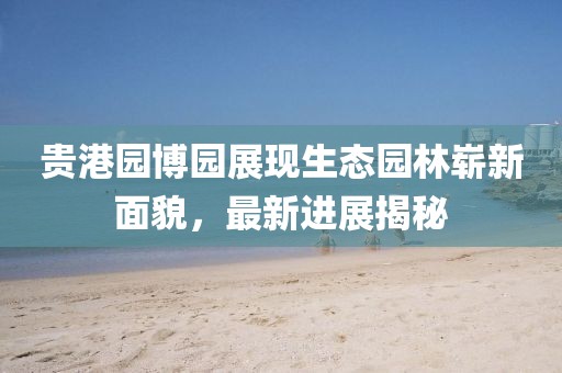 貴港園博園展現(xiàn)生態(tài)園林嶄新面貌，最新進(jìn)展揭秘