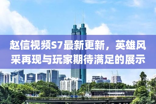 趙信視頻S7最新更新，英雄風(fēng)采再現(xiàn)與玩家期待滿足的展示