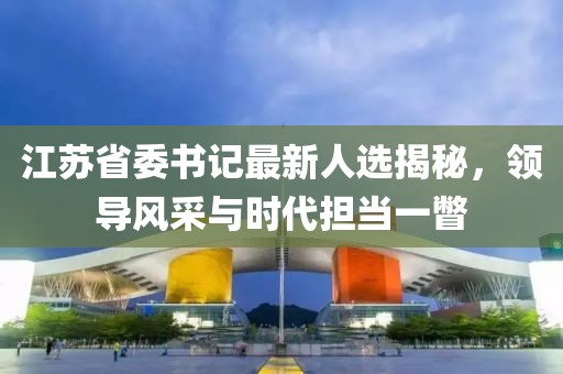 江蘇省委書記最新人選揭秘，領(lǐng)導(dǎo)風(fēng)采與時代擔(dān)當(dāng)一瞥