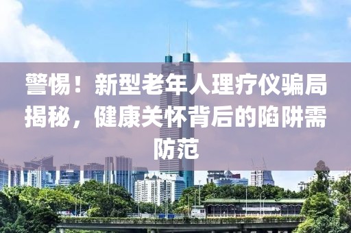 警惕！新型老年人理療儀騙局揭秘，健康關(guān)懷背后的陷阱需防范