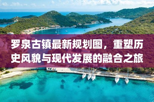 羅泉古鎮(zhèn)最新規(guī)劃圖，重塑歷史風(fēng)貌與現(xiàn)代發(fā)展的融合之旅