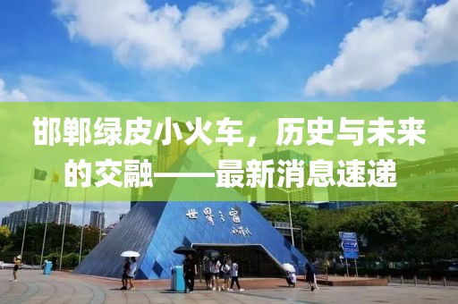 邯鄲綠皮小火車(chē)，歷史與未來(lái)的交融——最新消息速遞