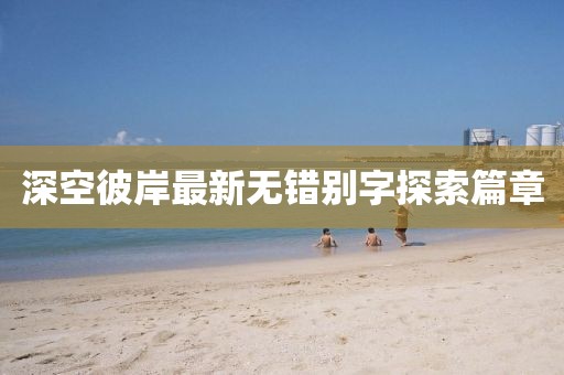 深空彼岸最新無(wú)錯(cuò)別字探索篇章