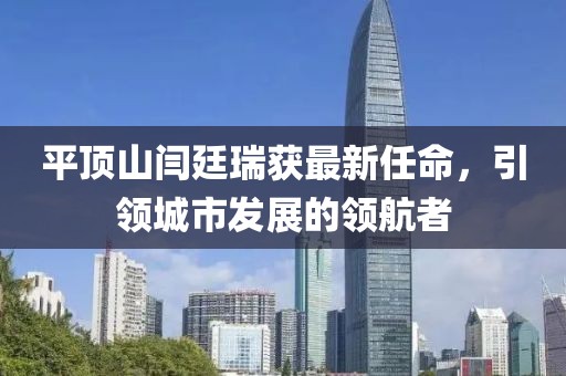平頂山閆廷瑞獲最新任命，引領(lǐng)城市發(fā)展的領(lǐng)航者