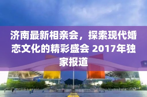 濟(jì)南最新相親會(huì)，探索現(xiàn)代婚戀文化的精彩盛會(huì) 2017年獨(dú)家報(bào)道