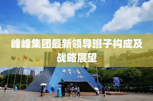 峰峰集團(tuán)最新領(lǐng)導(dǎo)班子構(gòu)成及戰(zhàn)略展望