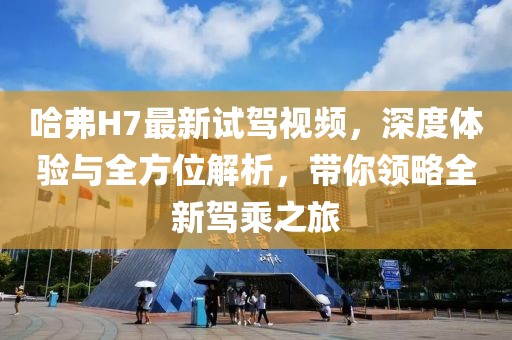 哈弗H7最新試駕視頻，深度體驗與全方位解析，帶你領(lǐng)略全新駕乘之旅