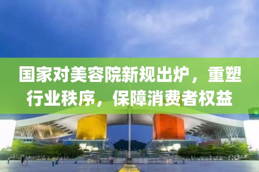 國家對美容院新規(guī)出爐，重塑行業(yè)秩序，保障消費者權(quán)益