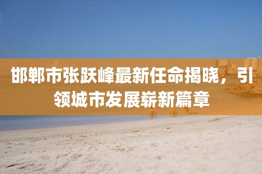 邯鄲市張躍峰最新任命揭曉，引領(lǐng)城市發(fā)展嶄新篇章
